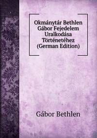 Okmanytar Bethlen Gabor Fejedelem Uralkodasa Tortenetehez (German Edition)