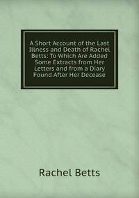 A Short Account of the Last Illness and Death of Rachel Betts: To Which Are Added Some Extracts from Her Letters and from a Diary Found After Her Decease
