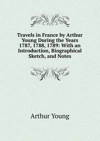 Travels in France by Arthur Young During the Years 1787, 1788, 1789: With an Introduction, Biographical Sketch, and Notes