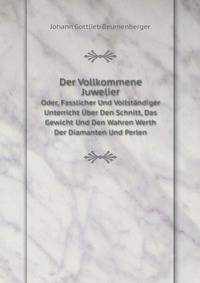 Der Vollkommene Juwelier: Oder, Fasslicher Und Vollstandiger Unterricht Uber Den Schnitt, Das Gewicht Und Den Wahren Werth Der Diamanten Und Perlen (German Edition)