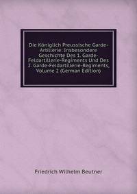 Die Koniglich Preussische Garde-Artillerie: Insbesondere Geschichte Des 1. Garde-Feldartillerie-Regiments Und Des 2. Garde-Feldartillerie-Regiments, Volume 2 (German Edition)