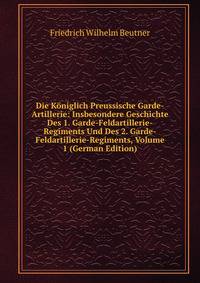 Die Koniglich Preussische Garde-Artillerie: Insbesondere Geschichte Des 1. Garde-Feldartillerie-Regiments Und Des 2. Garde-Feldartillerie-Regiments, Volume 1 (German Edition)