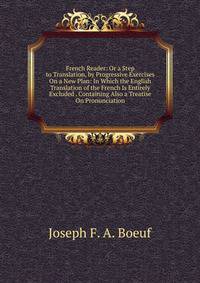 French Reader: Or a Step to Translation, by Progressive Exercises On a New Plan: In Which the English Translation of the French Is Entirely Excluded . Containing Also a Treatise On Pronunciation