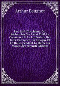 Lew Juifs D'occident: Ou, Recherches Sur L'?tat Civil, Le Commerce Et La Litt?rature Des Juifs, En France, En Espagne Et En Italie, Pendant La Dur?e Du Moyen ?ge (French Edition)