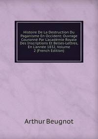 Histoire De La Destruction Du Paganisme En Occident: Ouvrage Couronn? Par L'acad?mie Royale Des Inscriptions Et Belles-Lettres, En L'ann?e 1832, Volume 2 (French Edition)