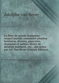 La fleur de poesie francoyse; recueil joyeulx contenant plusiers huictains, dixains, quatrains, chansons et aultres dictez de diverses matieres, etc. . des notes par Ad. Van Bever (French Edition)