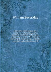 Thesaurus theologicus, or, a complete system of divinity: summ'd up in brief notes upon select places of the Old and New Testament ; wherein the . with the opinions and authorities of th