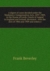 A digest of cases decided under the Workmen's Compensation Acts, 1897-1909, in the House of Lords, Courts of Appeal in England and Ireland, divisional . with the Acts of 1906 and 1909 and orders e