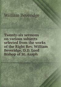 Twenty-six sermons on various subjects selected from the works of the Right Rev. William Beveridge, D.D. Lord Bishop of St. Asaph