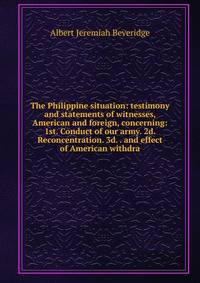 The Philippine situation: testimony and statements of witnesses, American and foreign, concerning: 1st. Conduct of our army. 2d. Reconcentration. 3d. . and effect of American withdra