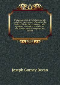 Piety promoted: in brief memoriale and dying expressions of some of the Society of Friends, commonly called Quakers, to which is prefixed an . and of their several compilers and editors