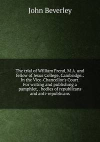The trial of William Frend, M.A. and fellow of Jesus College, Cambridge.: In the Vice-Chancellor's Court. For writing and publishing a pamphlet, . bodies of republicans and anti-republicans.