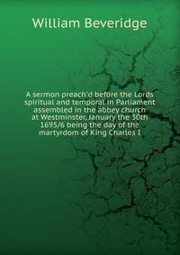 A sermon preach'd before the Lords spiritual and temporal in Parliament assembled in the abbey church at Westminster, January the 30th 1695/6 being the day of the martyrdom of King Charles I