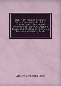 Report On Indian Fibres and Fibrous Substances Exhibited at the Colonial and Indian Exhibition, 1886: By C.F. Cross, E.J. Bevan, and C.M. King, in . and Uses Prevalent in India, by Dr. Ge