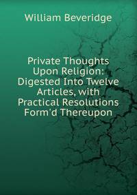 Private Thoughts Upon Religion: Digested Into Twelve Articles, with Practical Resolutions Form'd Thereupon