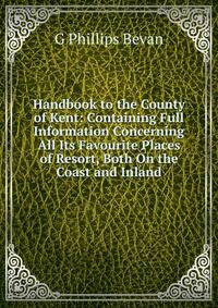 Handbook to the County of Kent: Containing Full Information Concerning All Its Favourite Places of Resort, Both On the Coast and Inland