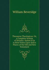 Thesaurus Theologicus: Or, a Complete System of Divinity: Summ'd Up in Brief Notes Upon Select Places of the Old and New Testament