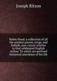 Robin Hood: a collection of all the ancient poems, songs, and ballads, now extant relative to that celebrated English outlaw. To which are prefixed historical anecdotes of his life