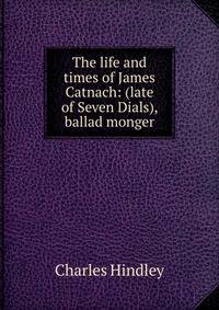 The life and times of James Catnach: (late of Seven Dials), ballad monger