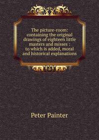 The picture-room: containing the original drawings of eighteen little masters and misses : to which is added, moral and historical explanations