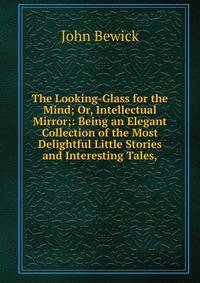 The Looking-Glass for the Mind; Or, Intellectual Mirror;: Being an Elegant Collection of the Most Delightful Little Stories and Interesting Tales,