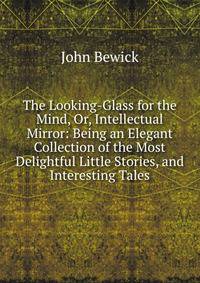 The Looking-Glass for the Mind, Or, Intellectual Mirror: Being an Elegant Collection of the Most Delightful Little Stories, and Interesting Tales