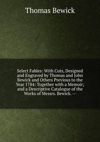 Select Fables: With Cuts, Designed and Engraved by Thomas and John Bewick and Others Previous to the Year 1784: Together with a Memoir; and a Descriptive Catalogue of the Works of Messrs. Bewick. --