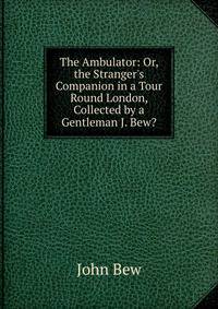 The Ambulator: Or, the Stranger's Companion in a Tour Round London, Collected by a Gentleman J. Bew?.