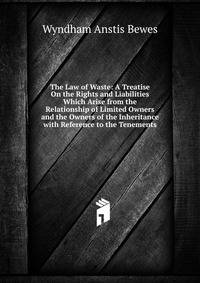 The Law of Waste: A Treatise On the Rights and Liabilities Which Arise from the Relationship of Limited Owners and the Owners of the Inheritance with Reference to the Tenements