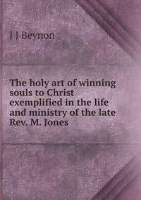 The holy art of winning souls to Christ exemplified in the life and ministry of the late Rev. M. Jones .