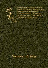 A tragedie of Abraham's sacrifice written in French by Theodore Beza, and translated into English by Arthur Golding. Ed., with an introduction, notes . the Abraham sacrifiant of Theodore Beza