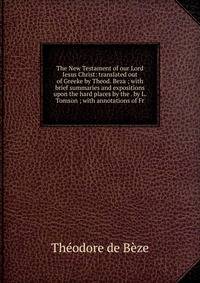 The New Testament of our Lord Iesus Christ: translated out of Greeke by Theod. Beza ; with brief summaries and expositions upon the hard places by the . by L. Tomson ; with annotations of Fr.