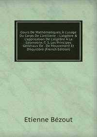 Cours De Math?matiques, ? L'usage Du Corps De L'artillerie .: L'alg?bre &amp; L'application De L'alg?bre ? La G?ometrie.-T. 3. Les Principes G?n?raux De . De Mouvement Et D'?quilibre (French Edition)