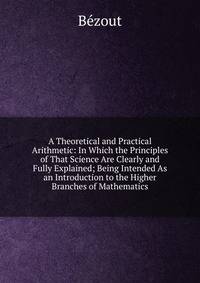 A Theoretical and Practical Arithmetic: In Which the Principles of That Science Are Clearly and Fully Explained; Being Intended As an Introduction to the Higher Branches of Mathematics