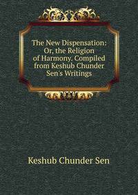 The New Dispensation: Or, the Religion of Harmony. Compiled from Keshub Chunder Sen's Writings