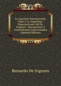 La Cuestion Internacional: Chile Y La Argentina : Negociaciones Del Dr. Irigoyen : Documentos Y Antecedentes Coleccionados (Spanish Edition)