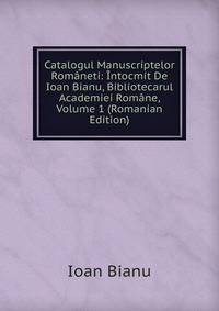 Catalogul Manuscriptelor Romaneti: Intocmit De Ioan Bianu, Bibliotecarul Academiei Romane, Volume 1 (Romanian Edition)