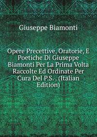 Opere Precettive, Oratorie, E Poetiche Di Giuseppe Biamonti Per La Prima Volta Raccolte Ed Ordinate Per Cura Del P.S. . (Italian Edition)