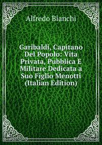 Garibaldi, Capitano Del Popolo: Vita Privata, Pubblica E Militare Dedicata a Suo Figlio Menotti (Italian Edition)