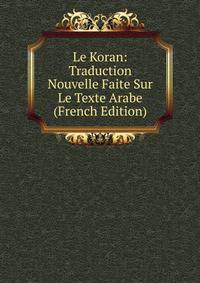 Le Koran: Traduction Nouvelle Faite Sur Le Texte Arabe (French Edition)
