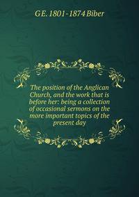 The position of the Anglican Church, and the work that is before her: being a collection of occasional sermons on the more important topics of the present day
