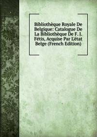 Biblioth?que Royale De Belgique: Catalogue De La Biblioth?que De F. J. F?tis, Acquise Par L'?tat Belge (French Edition)