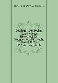 Catalogus Der Boeken Waarmede De Bibliotheek Der Hoogeschool Te Utrecht Van 1855 Tot 1870 Vermeerderd Is .
