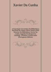 A Exposicao Cervantina Da Bibliotheca Nacional De Lisboa: Breve Noticia Pelo Director Da Bibliotheca Xavier Da Cunha, Seguida Do Respectivo Catalogo . Primeiro-Conservador (Portuguese Edition)