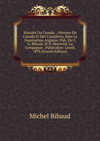 Histoire Du Canada .: Histoire Du Canada Et Des Canadiens, Sous La Domination Anglaise. Pub. Par J. G. Bibaud, M.D. Montreal, La Compagnie . Publicalion Lovell, 1878 (French Edition)