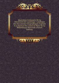 Quatri?me Centenaire De La D?couverte De L'am?rique: Catalogue Des Documents G?ographiques Expos?s ? La Section Des Cartes Et Plans De La Biblioth?que Nationale (French Edition)