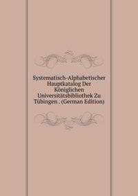 Systematisch-Alphabetischer Hauptkatalog Der Koniglichen Universitatsbibliothek Zu Tubingen . (German Edition)