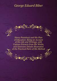 Henry Pestalozzi and His Plan of Education: Being an Account of His Life and Writings; with Copious Extracts from His Works, and Extensive Details Illustrative of the Practical Parts of His Method