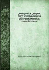 Les Institutions De L'histoire Du Canada; Ou, Annales Canadiennes Jusqu'? L'an Mdcccxix: Suivies D'un Pr?cis Jusqu'? Nos Jours, D'un Tableau . De Synchronismes De L'histo (French Edition)