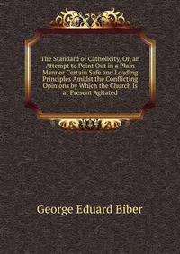 The Standard of Catholicity, Or, an Attempt to Point Out in a Plain Manner Certain Safe and Loading Principles Amidst the Conflicting Opinions by Which the Church Is at Present Agitated